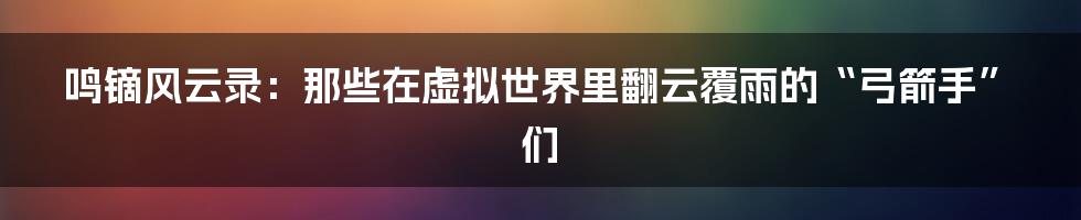 鸣镝风云录:那些在虚拟世界里翻云覆雨的“弓箭手”们