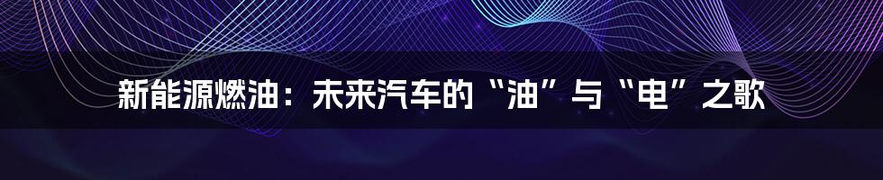 新能源燃油：未来汽车的“油”与“电”之歌