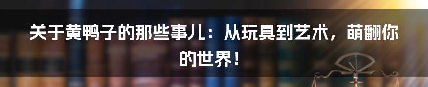 关于黄鸭子的那些事儿:从玩具到艺术,萌翻你的世界!