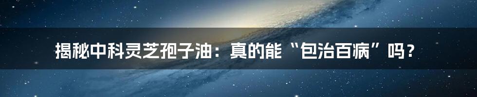 揭秘中科灵芝孢子油：真的能“包治百病”吗？