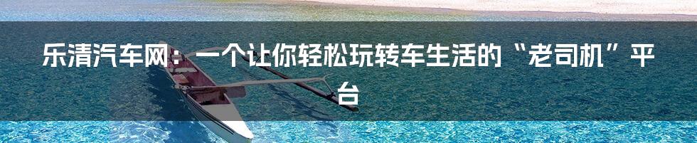 乐清汽车网:一个让你轻松玩转车生活的“老司机”平台