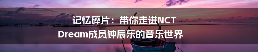 记忆碎片:带你走进NCT Dream成员钟辰乐的音乐世界