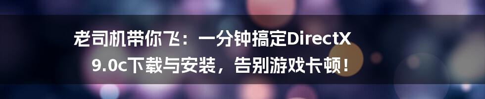 老司机带你飞:一分钟搞定DirectX 9.0c下载与安装,告别游戏卡顿!