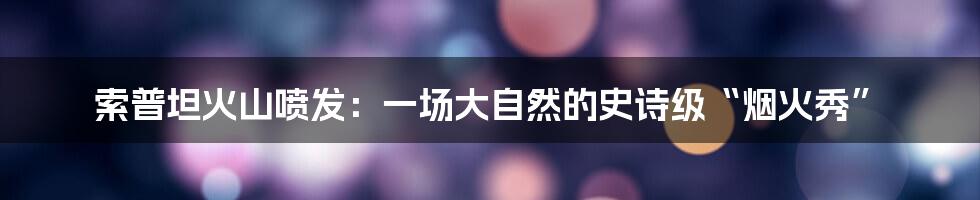 索普坦火山喷发:一场大自然的史诗级“烟火秀”
