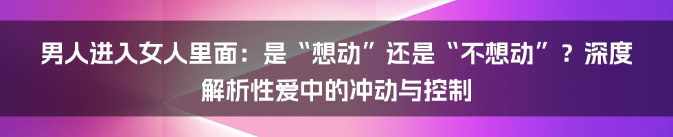男人进入女人里面:是“想动”还是“不想动”?深度解析性爱中的冲动与控制