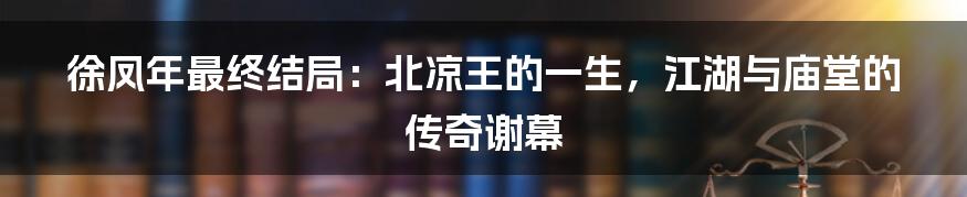 徐凤年最终结局:北凉王的一生,江湖与庙堂的传奇谢幕