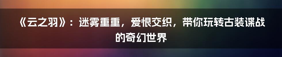 《云之羽》:迷雾重重,爱恨交织,带你玩转古装谍战的奇幻世界