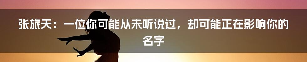 张旅天:一位你可能从未听说过,却可能正在影响你的名字