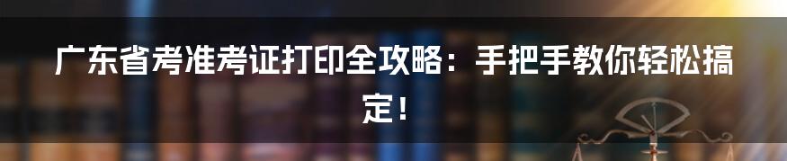 广东省考准考证打印全攻略:手把手教你轻松搞定!