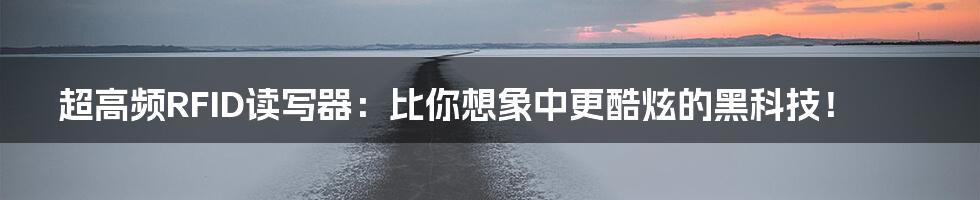 超高频RFID读写器：比你想象中更酷炫的黑科技！