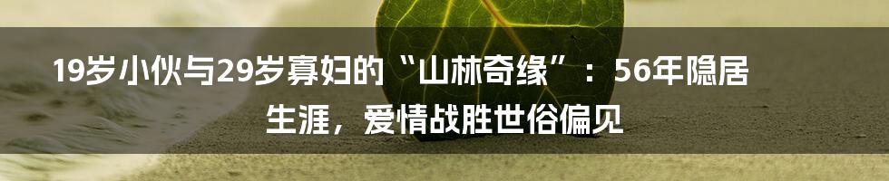 19岁小伙与29岁寡妇的“山林奇缘”:56年隐居生涯,爱情战胜世俗偏见