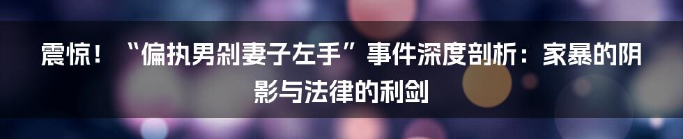 震惊!“偏执男剁妻子左手”事件深度剖析:家暴的阴影与法律的利剑
