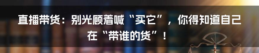直播带货:别光顾着喊“买它”,你得知道自己在“带谁的货”!