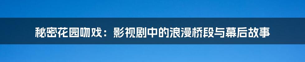 秘密花园吻戏:影视剧中的浪漫桥段与幕后故事