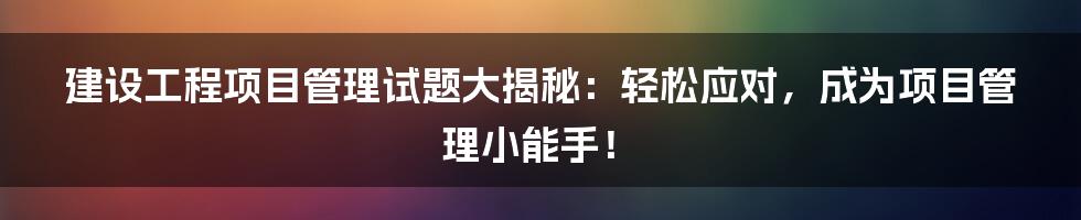 建设工程项目管理试题大揭秘:轻松应对,成为项目管理小能手!