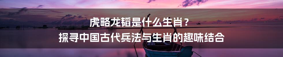 虎略龙韬是什么生肖? 探寻中国古代兵法与生肖的趣味结合