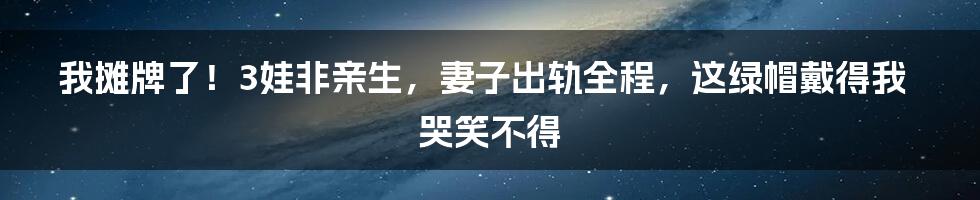我摊牌了！3娃非亲生，妻子出轨全程，这绿帽戴得我哭笑不得