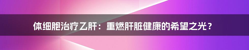 体细胞治疗乙肝:重燃肝脏健康的希望之光?