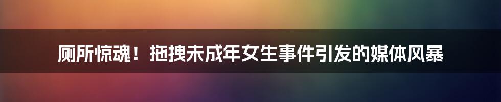 厕所惊魂！拖拽未成年女生事件引发的媒体风暴