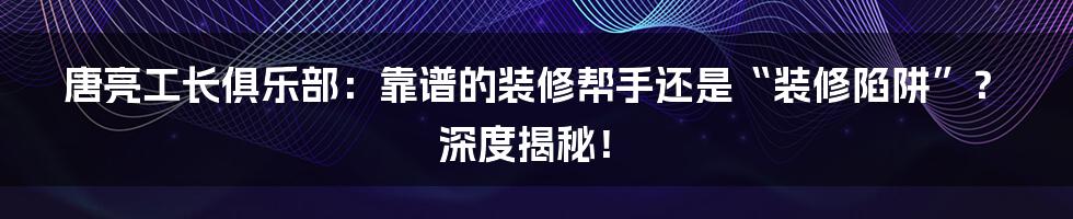 唐亮工长俱乐部:靠谱的装修帮手还是“装修陷阱”?深度揭秘!
