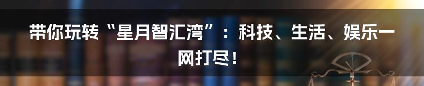 带你玩转“星月智汇湾”：科技、生活、娱乐一网打尽！