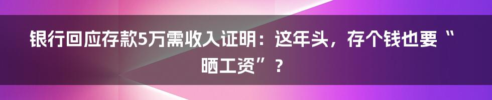 银行回应存款5万需收入证明:这年头,存个钱也要“晒工资”?