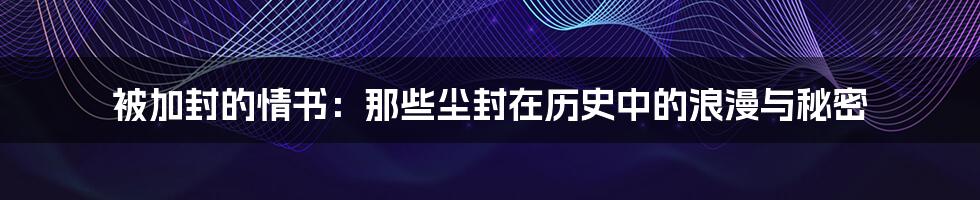 被加封的情书:那些尘封在历史中的浪漫与秘密
