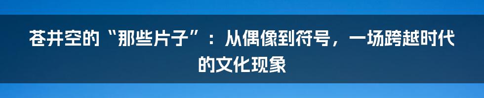 苍井空的“那些片子”:从偶像到符号,一场跨越时代的文化现象