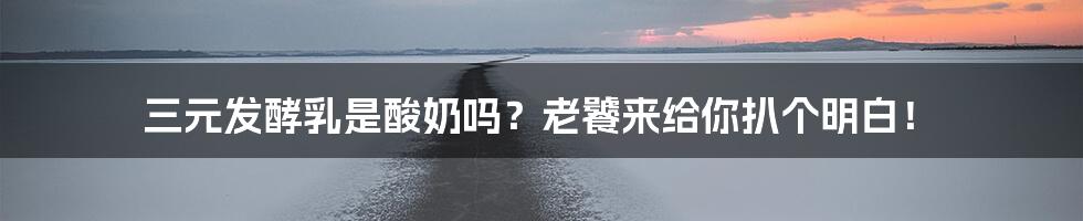 三元发酵乳是酸奶吗?老饕来给你扒个明白!
