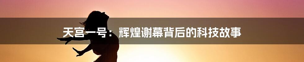 天宫一号：辉煌谢幕背后的科技故事