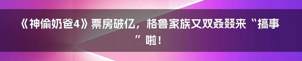 《神偷奶爸4》票房破亿,格鲁家族又双叒叕来“搞事”啦!