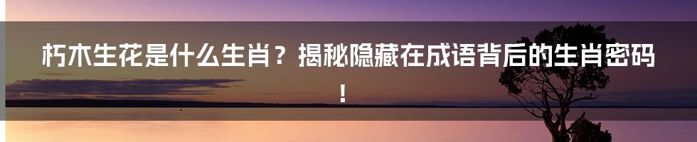朽木生花是什么生肖?揭秘隐藏在成语背后的生肖密码!