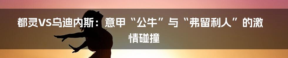 都灵VS乌迪内斯:意甲“公牛”与“弗留利人”的激情碰撞