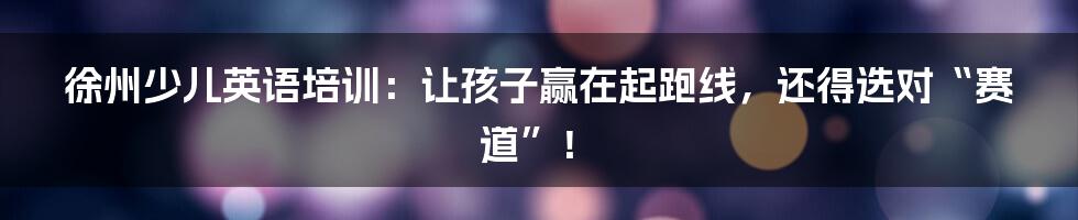 徐州少儿英语培训:让孩子赢在起跑线,还得选对“赛道”!