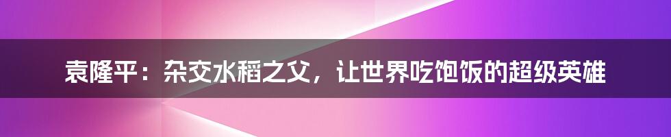 袁隆平:杂交水稻之父,让世界吃饱饭的超级英雄