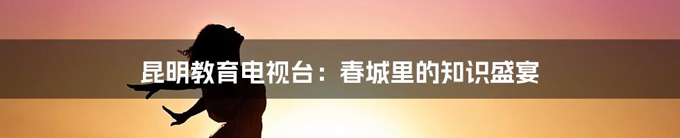 昆明教育电视台:春城里的知识盛宴