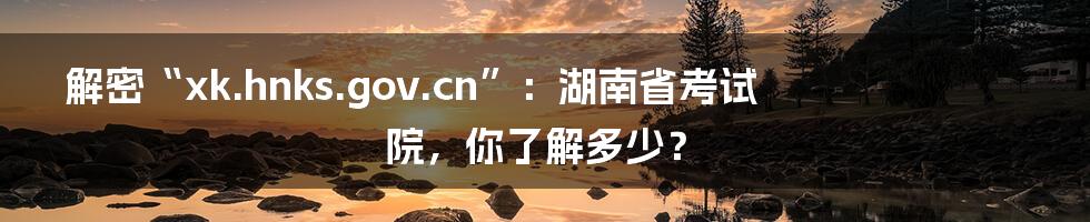 解密“xk.hnks.gov.cn”:湖南省考试院,你了解多少?