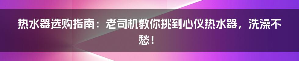 热水器选购指南:老司机教你挑到心仪热水器,洗澡不愁!
