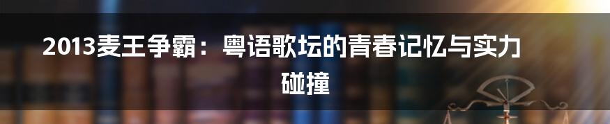 2013麦王争霸:粤语歌坛的青春记忆与实力碰撞