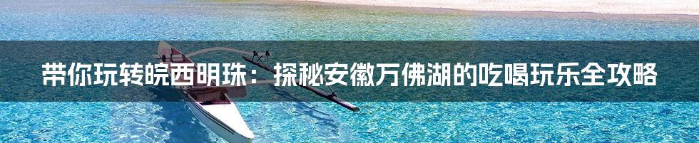 带你玩转皖西明珠：探秘安徽万佛湖的吃喝玩乐全攻略