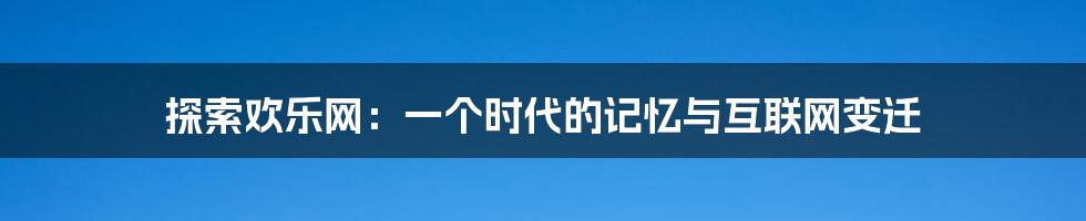 探索欢乐网:一个时代的记忆与互联网变迁
