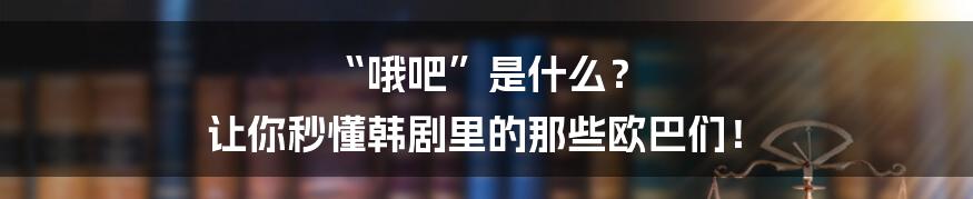 “哦吧”是什么? 让你秒懂韩剧里的那些欧巴们!