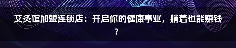 艾灸馆加盟连锁店:开启你的健康事业,躺着也能赚钱?