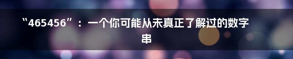 “465456”:一个你可能从未真正了解过的数字串