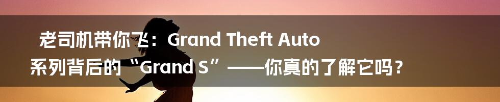 老司机带你飞:Grand Theft Auto 系列背后的“Grand S”——你真的了解它吗?