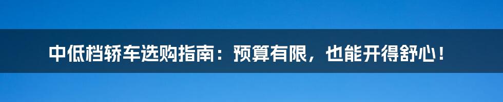 中低档轿车选购指南:预算有限,也能开得舒心!