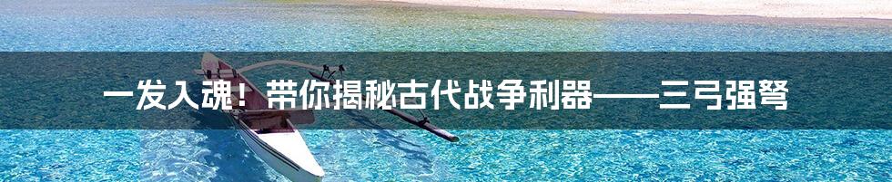 一发入魂!带你揭秘古代战争利器——三弓强弩