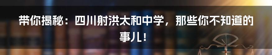 带你揭秘:四川射洪太和中学,那些你不知道的事儿!