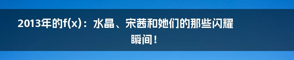 2013年的f(x):水晶、宋茜和她们的那些闪耀瞬间!