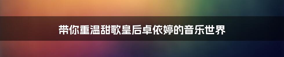 带你重温甜歌皇后卓依婷的音乐世界